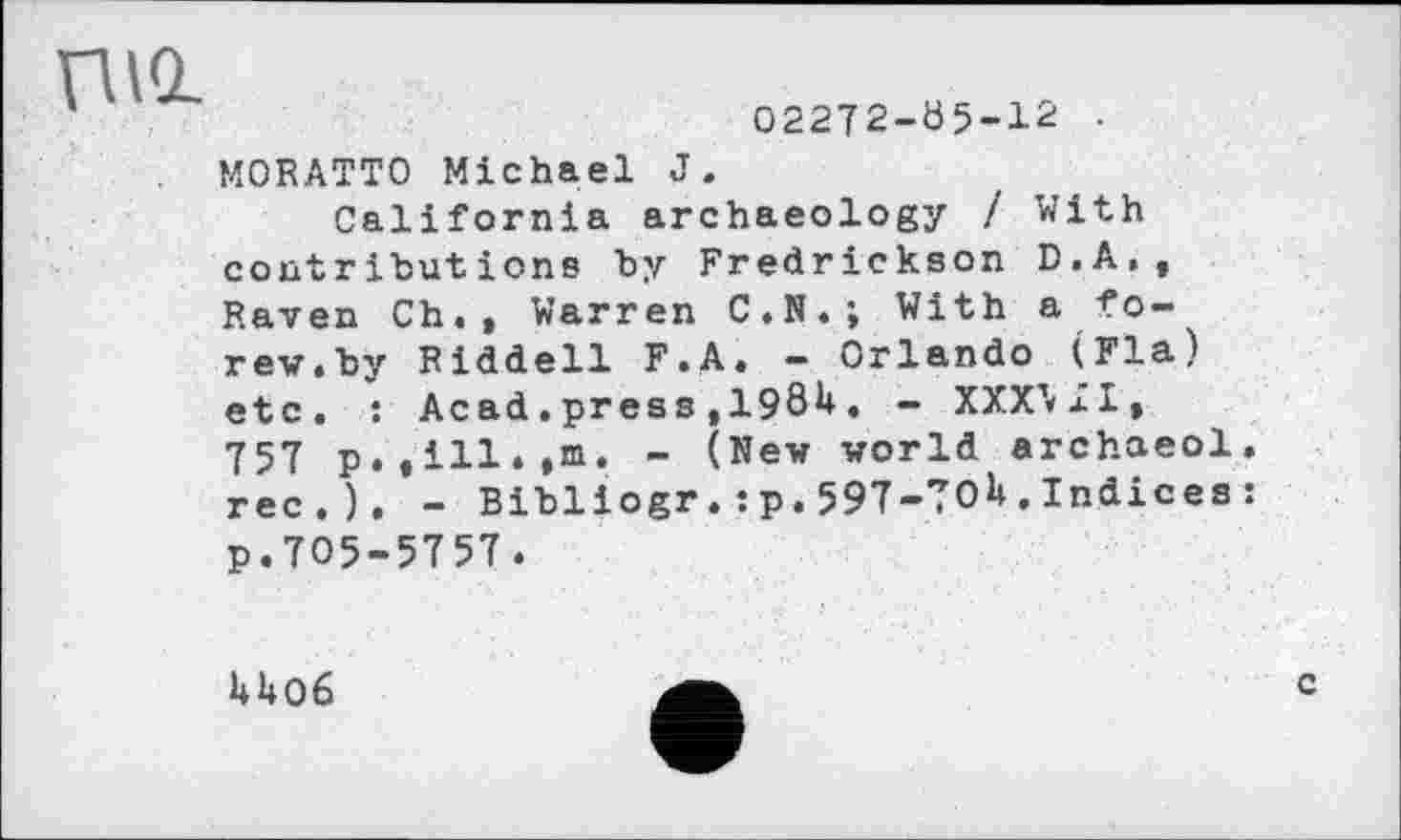 ﻿02272-05-12
nid
M0RATT0 Michael J.
California archaeology / With contributions by Fredrickson D.A., Raven Ch. , Warren C.N.; With a fo-rev.by Riddell F.A. - Orlando (Fia) etc. : Acad.press ,19Öü. - XXXMI, 757 p.till.,m. - (New world archaeol. rec.). - Bibliogr.:p.597-TOU.Indices: p.705-5757.
U06
c